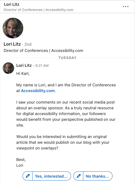 Screenshot from a LinkedIn message I received which says: Hi Karl, My name is Lori, and I am the Director of Conferences at Accessibility.com. I saw your comments on our recent social media post about an overlay sponsor. As a truly neutral resource for digital accessibility information, our followers would benefit from your perspective published on our site. Would you be interested in submitting an original article that we would publish on our blog with your viewpoint on overlays? Best, Lori